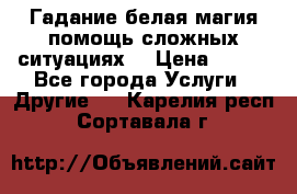 Гадание белая магия помощь сложных ситуациях  › Цена ­ 500 - Все города Услуги » Другие   . Карелия респ.,Сортавала г.